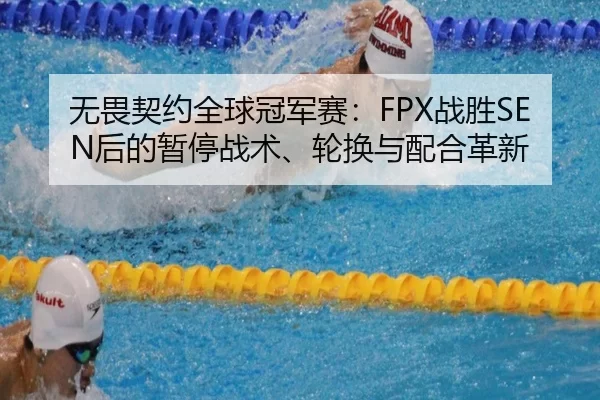 无畏契约全球冠军赛：FPX战胜SEN后的暂停战术、轮换与配合革新