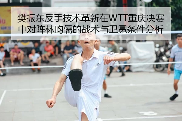 樊振东反手技术革新在WTT重庆决赛中对阵林昀儒的战术与卫冕条件分析