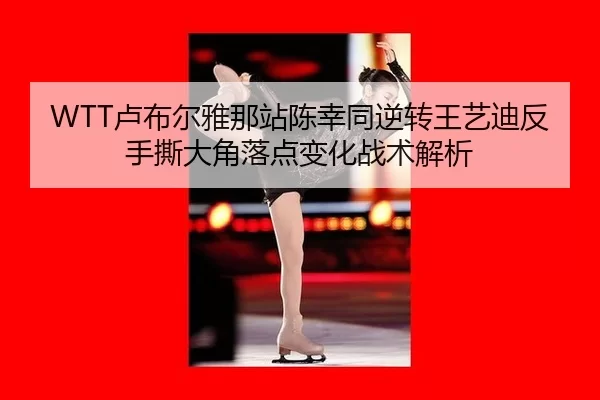 WTT卢布尔雅那站陈幸同逆转王艺迪反手撕大角落点变化战术解析